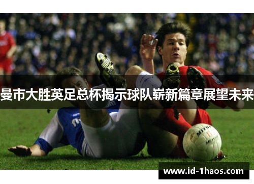 曼市大胜英足总杯揭示球队崭新篇章展望未来