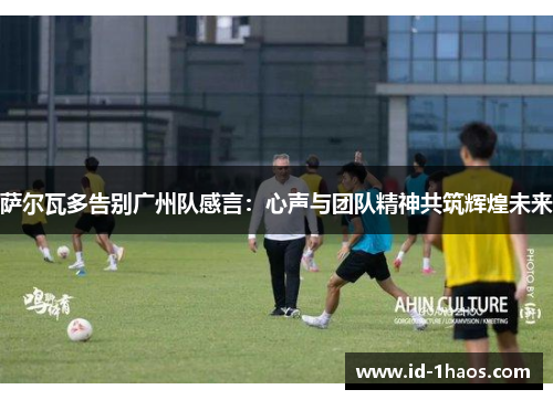 萨尔瓦多告别广州队感言：心声与团队精神共筑辉煌未来