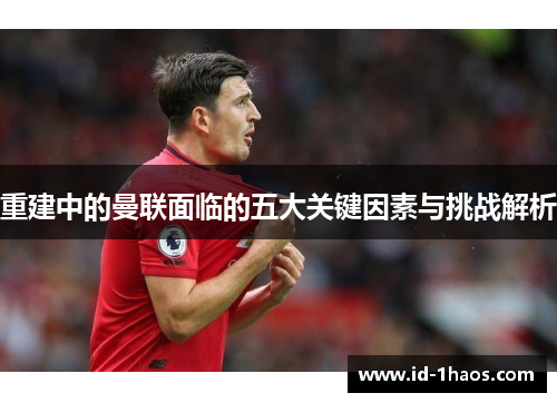 重建中的曼联面临的五大关键因素与挑战解析