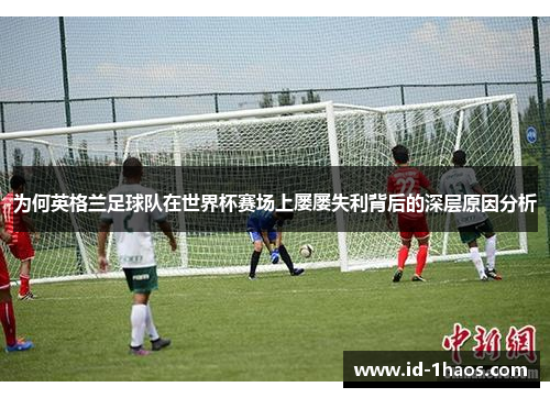 为何英格兰足球队在世界杯赛场上屡屡失利背后的深层原因分析